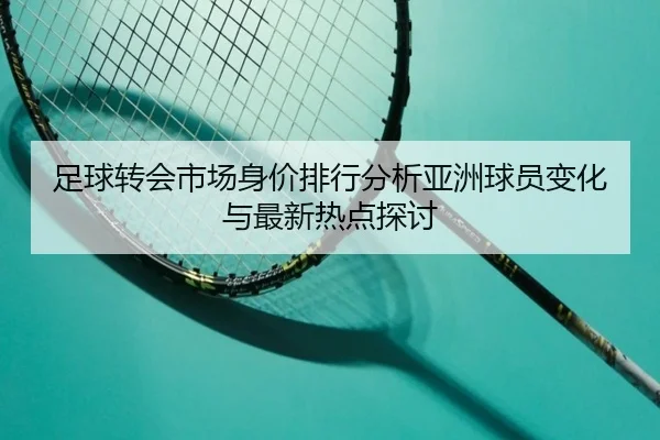 zu-qiu-zhuan-hui-shi-chang-shen-jia-pai-hang-fen-xi-ya-zhou-qiu-yuan-bian-hua-yu-zui-xin-re-dian-tan-tao-2-258.jpg